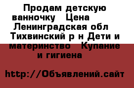 Продам детскую ванночку › Цена ­ 500 - Ленинградская обл., Тихвинский р-н Дети и материнство » Купание и гигиена   